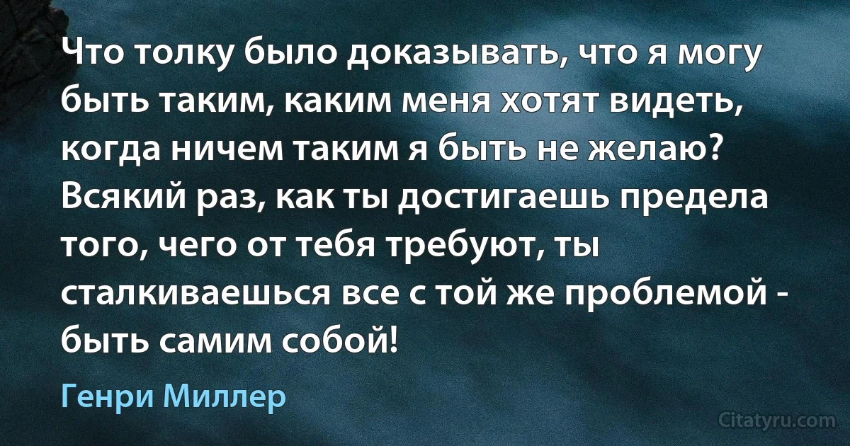 Что толку было доказывать, что я могу быть таким, каким меня хотят видеть, когда ничем таким я быть не желаю? Всякий раз, как ты достигаешь предела того, чего от тебя требуют, ты сталкиваешься все с той же проблемой - быть самим собой! (Генри Миллер)