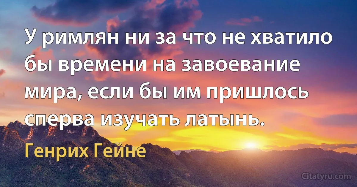 У римлян ни за что не хватило бы времени на завоевание мира, если бы им пришлось сперва изучать латынь. (Генрих Гейне)