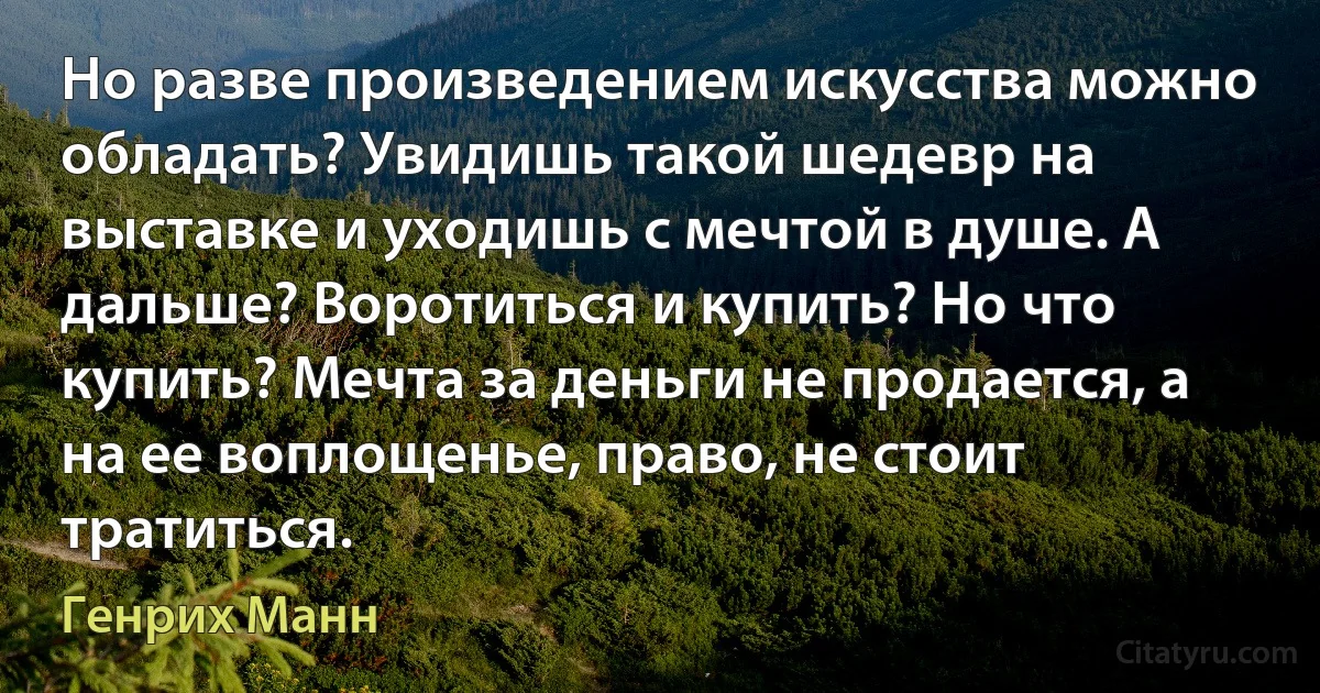 Но разве произведением искусства можно обладать? Увидишь такой шедевр на выставке и уходишь с мечтой в душе. А дальше? Воротиться и купить? Но что купить? Мечта за деньги не продается, а на ее воплощенье, право, не стоит тратиться. (Генрих Манн)