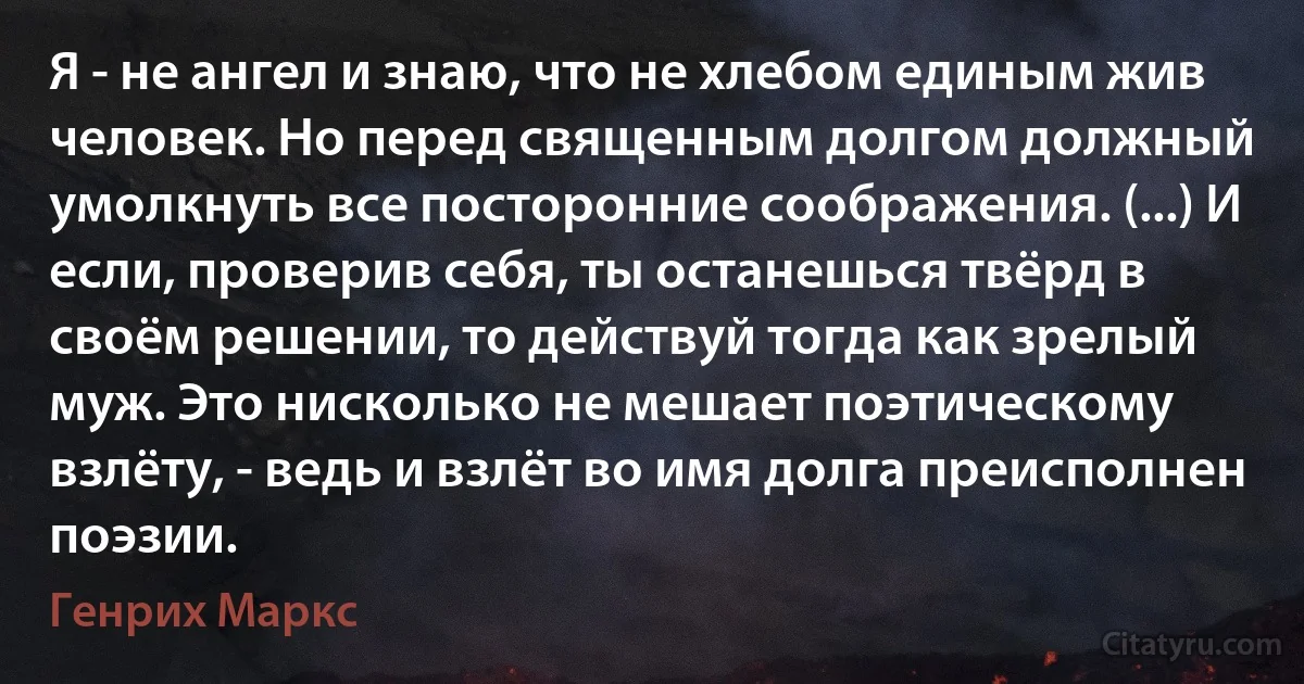 Я - не ангел и знаю, что не хлебом единым жив человек. Но перед священным долгом должный умолкнуть все посторонние соображения. (...) И если, проверив себя, ты останешься твёрд в своём решении, то действуй тогда как зрелый муж. Это нисколько не мешает поэтическому взлёту, - ведь и взлёт во имя долга преисполнен поэзии. (Генрих Маркс)