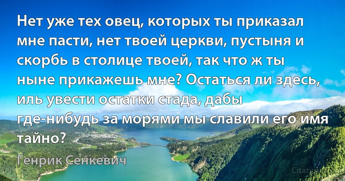 Нет уже тех овец, которых ты приказал мне пасти, нет твоей церкви, пустыня и скорбь в столице твоей, так что ж ты ныне прикажешь мне? Остаться ли здесь, иль увести остатки стада, дабы где-нибудь за морями мы славили его имя тайно? (Генрик Сенкевич)