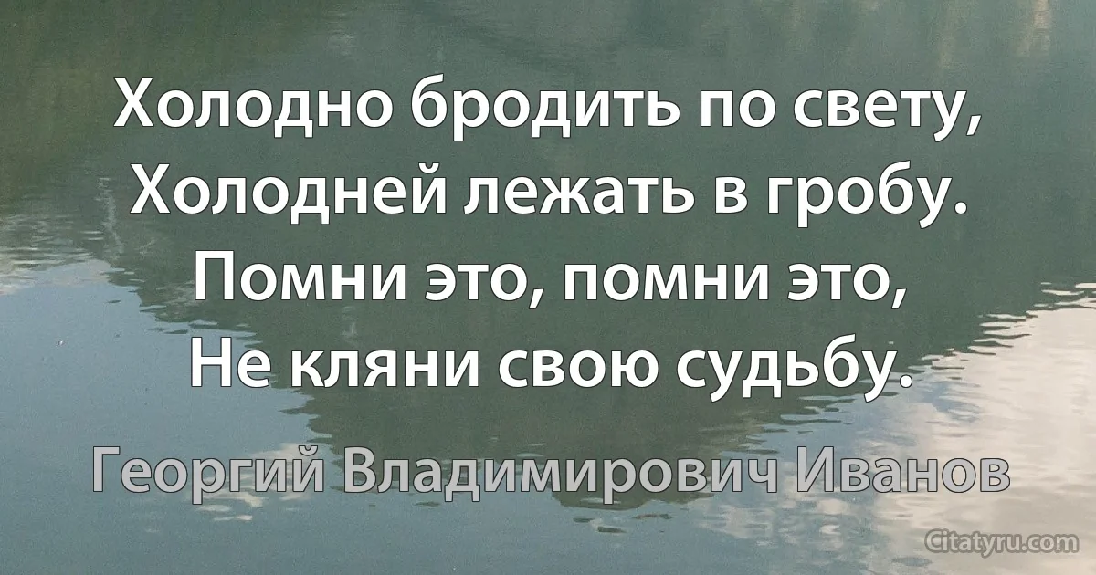 Холодно бродить по свету,
Холодней лежать в гробу.
Помни это, помни это,
Не кляни свою судьбу. (Георгий Владимирович Иванов)