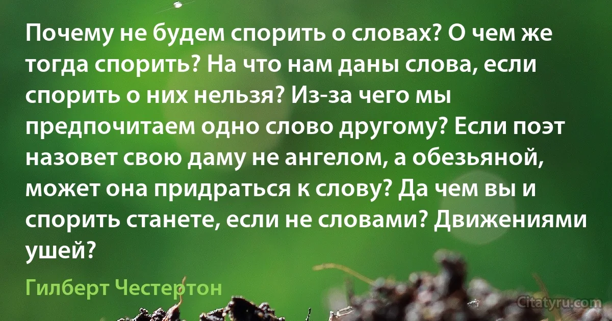 Почему не будем спорить о словах? О чем же тогда спорить? На что нам даны слова, если спорить о них нельзя? Из-за чего мы предпочитаем одно слово другому? Если поэт назовет свою даму не ангелом, а обезьяной, может она придраться к слову? Да чем вы и спорить станете, если не словами? Движениями ушей? (Гилберт Честертон)