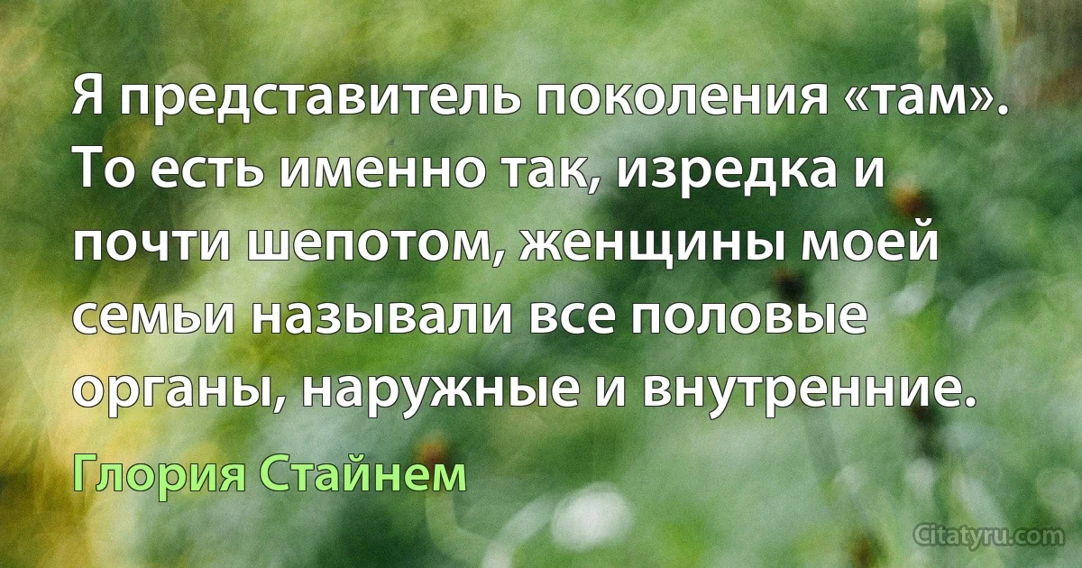 Я представитель поколения «там». То есть именно так, изредка и почти шепотом, женщины моей семьи называли все половые органы, наружные и внутренние. (Глория Стайнем)