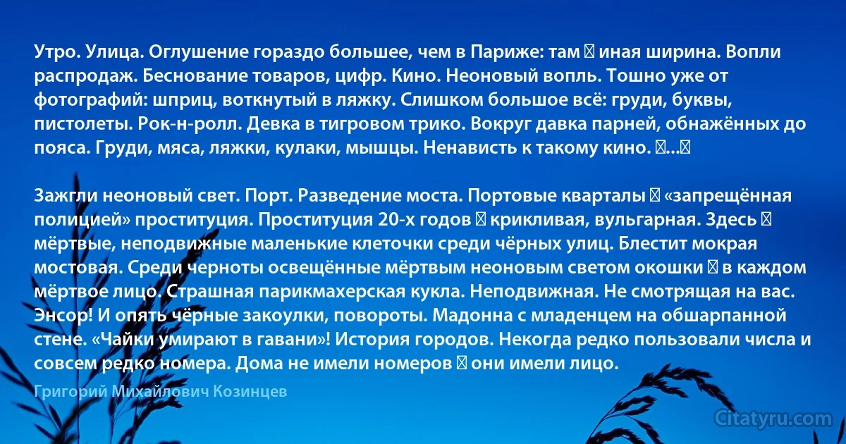 Утро. Улица. Оглушение гораздо большее, чем в Париже: там ― иная ширина. Вопли распродаж. Беснование товаров, цифр. Кино. Неоновый вопль. Тошно уже от фотографий: шприц, воткнутый в ляжку. Слишком большое всё: груди, буквы, пистолеты. Рок-н-ролл. Девка в тигровом трико. Вокруг давка парней, обнажённых до пояса. Груди, мяса, ляжки, кулаки, мышцы. Ненависть к такому кино. ⟨...⟩

Зажгли неоновый свет. Порт. Разведение моста. Портовые кварталы ― «запрещённая полицией» проституция. Проституция 20-х годов ― крикливая, вульгарная. Здесь ― мёртвые, неподвижные маленькие клеточки среди чёрных улиц. Блестит мокрая мостовая. Среди черноты освещённые мёртвым неоновым светом окошки ― в каждом мёртвое лицо. Страшная парикмахерская кукла. Неподвижная. Не смотрящая на вас. Энсор! И опять чёрные закоулки, повороты. Мадонна с младенцем на обшарпанной стене. «Чайки умирают в гавани»! История городов. Некогда редко пользовали числа и совсем редко номера. Дома не имели номеров ― они имели лицо. (Григорий Михайлович Козинцев)