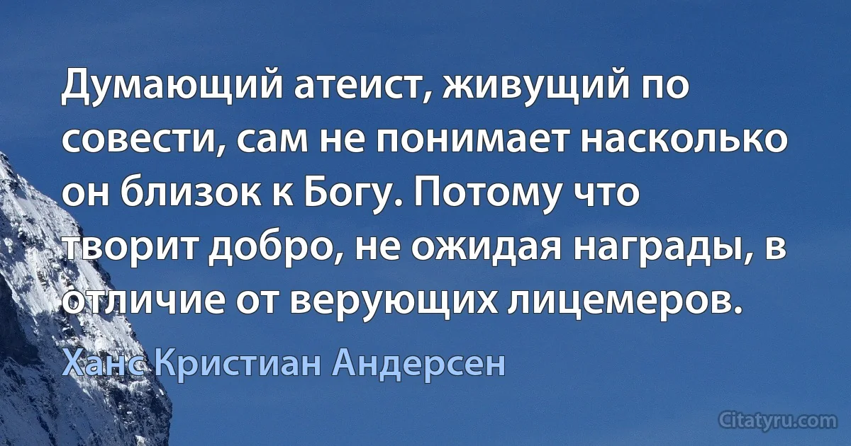 Думающий атеист, живущий по совести, сам не понимает насколько он близок к Богу. Потому что творит добро, не ожидая награды, в отличие от верующих лицемеров. (Ханс Кристиан Андерсен)