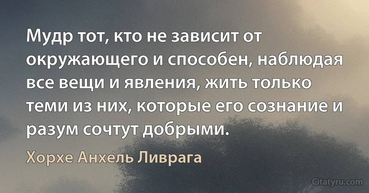 Мудр тот, кто не зависит от окружающего и способен, наблюдая все вещи и явления, жить только теми из них, которые его сознание и разум сочтут добрыми. (Хорхе Анхель Ливрага)