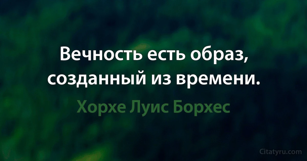 Вечность есть образ, созданный из времени. (Хорхе Луис Борхес)