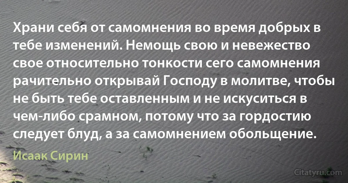 Храни себя от самомнения во время добрых в тебе изменений. Немощь свою и невежество свое относительно тонкости сего самомнения рачительно открывай Господу в молитве, чтобы не быть тебе оставленным и не искуситься в чем-либо срамном, потому что за гордостию следует блуд, а за самомнением обольщение. (Исаак Сирин)