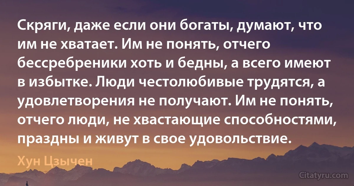 Скряги, даже если они богаты, думают, что им не хватает. Им не понять, отчего бессребреники хоть и бедны, а всего имеют в избытке. Люди честолюбивые трудятся, а удовлетворения не получают. Им не понять, отчего люди, не хвастающие способностями, праздны и живут в свое удовольствие. (Хун Цзычен)