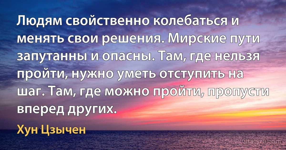 Людям свойственно колебаться и менять свои решения. Мирские пути запутанны и опасны. Там, где нельзя пройти, нужно уметь отступить на шаг. Там, где можно пройти, пропусти вперед других. (Хун Цзычен)