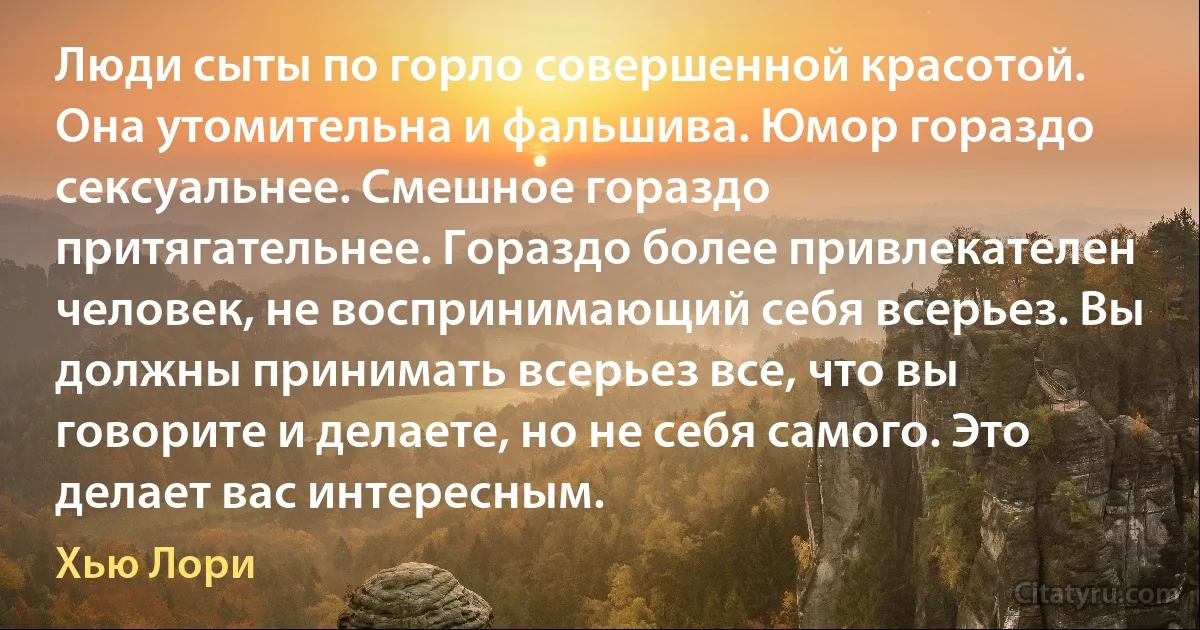 Люди сыты по горло совершенной красотой. Она утомительна и фальшива. Юмор гораздо сексуальнее. Смешное гораздо притягательнее. Гораздо более привлекателен человек, не воспринимающий себя всерьез. Вы должны принимать всерьез все, что вы говорите и делаете, но не себя самого. Это делает вас интересным. (Хью Лори)