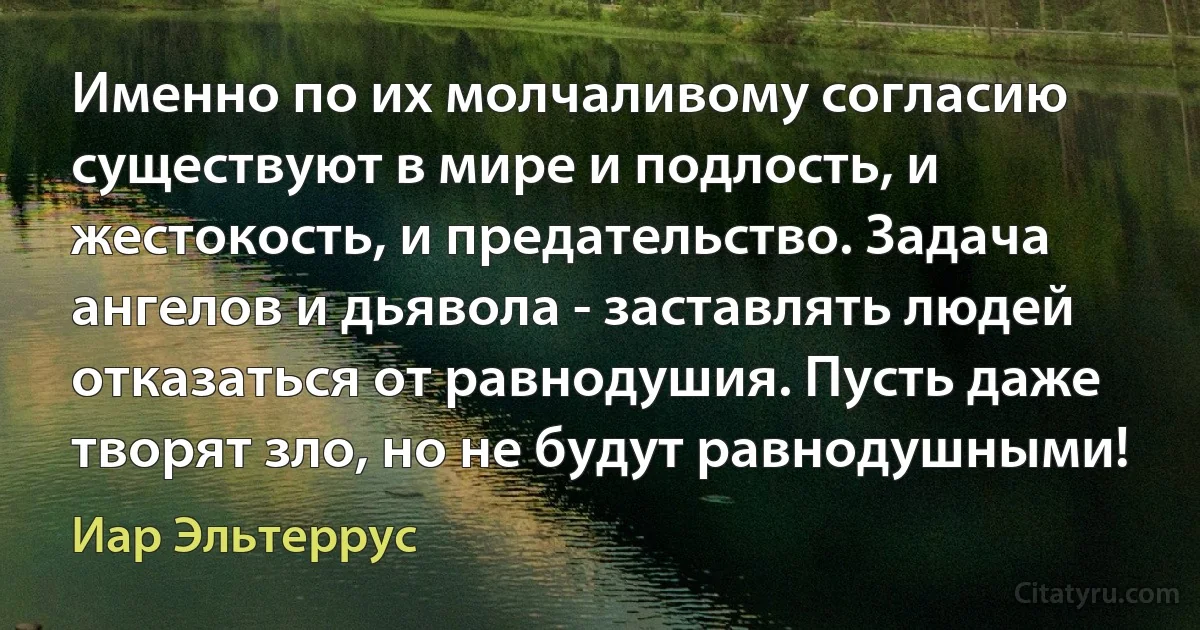 Именно по их молчаливому согласию существуют в мире и подлость, и жестокость, и предательство. Задача ангелов и дьявола - заставлять людей отказаться от равнодушия. Пусть даже творят зло, но не будут равнодушными! (Иар Эльтеррус)