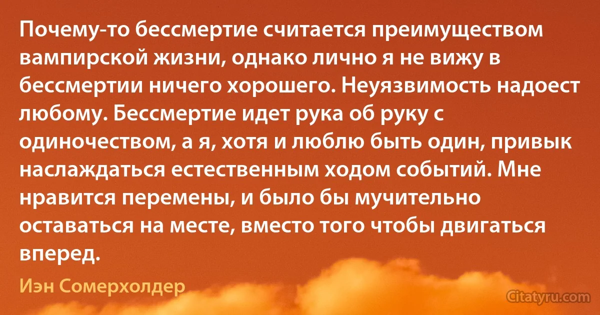 Почему-то бессмертие считается преимуществом вампирской жизни, однако лично я не вижу в бессмертии ничего хорошего. Неуязвимость надоест любому. Бессмертие идет рука об руку с одиночеством, а я, хотя и люблю быть один, привык наслаждаться естественным ходом событий. Мне нравится перемены, и было бы мучительно оставаться на месте, вместо того чтобы двигаться вперед. (Иэн Сомерхолдер)