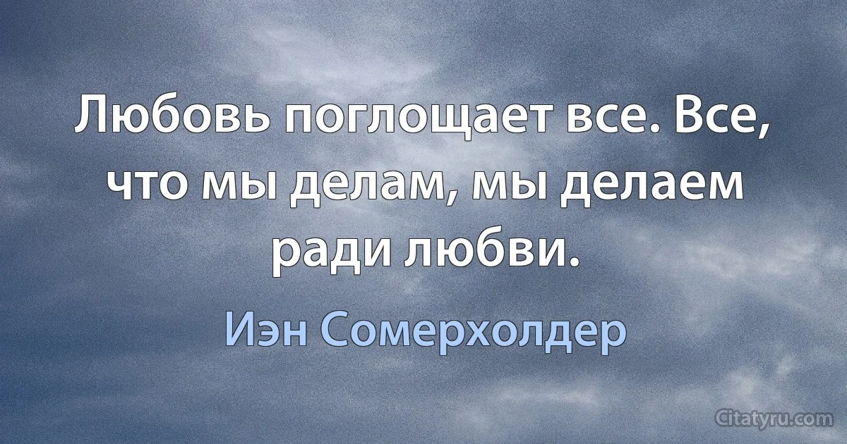 Любовь поглощает все. Все, что мы делам, мы делаем ради любви. (Иэн Сомерхолдер)