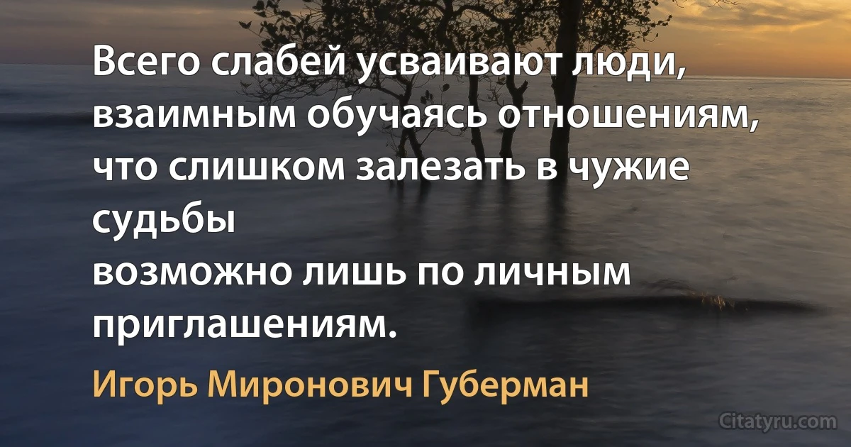 Всего слабей усваивают люди,
взаимным обучаясь отношениям,
что слишком залезать в чужие судьбы
возможно лишь по личным приглашениям. (Игорь Миронович Губерман)