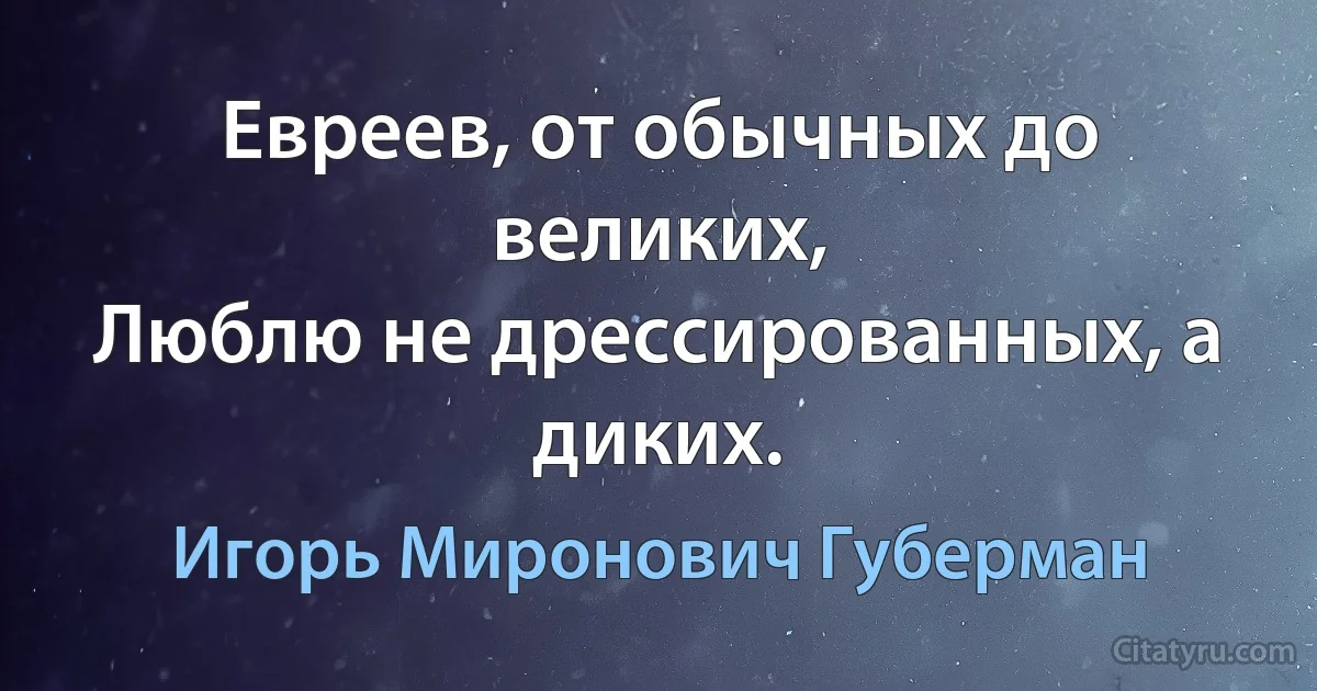 Евреев, от обычных до великих,
Люблю не дрессированных, а диких. (Игорь Миронович Губерман)