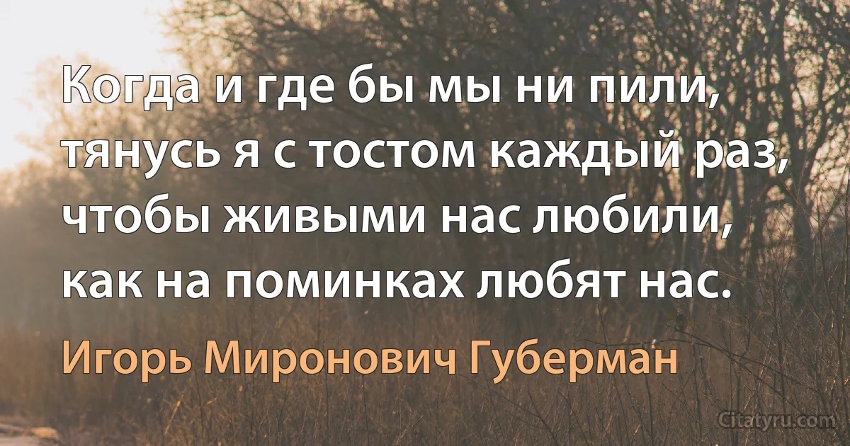 Когда и где бы мы ни пили,
тянусь я с тостом каждый раз,
чтобы живыми нас любили,
как на поминках любят нас. (Игорь Миронович Губерман)