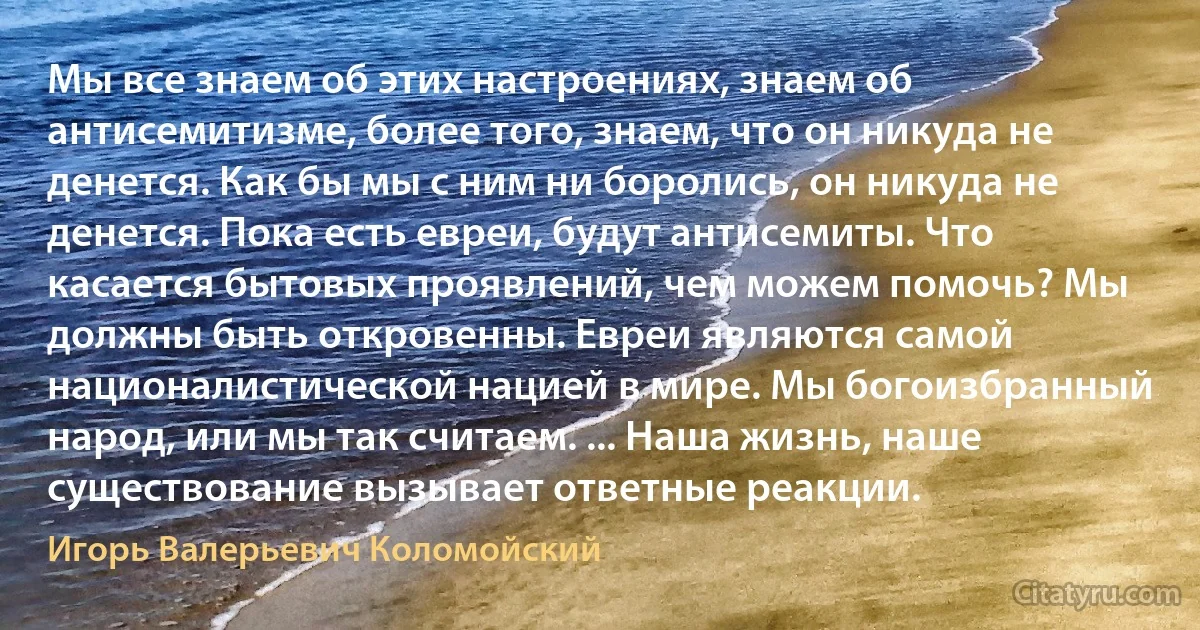 Мы все знаем об этих настроениях, знаем об антисемитизме, более того, знаем, что он никуда не денется. Как бы мы с ним ни боролись, он никуда не денется. Пока есть евреи, будут антисемиты. Что касается бытовых проявлений, чем можем помочь? Мы должны быть откровенны. Евреи являются самой националистической нацией в мире. Мы богоизбранный народ, или мы так считаем. ... Наша жизнь, наше существование вызывает ответные реакции. (Игорь Валерьевич Коломойский)