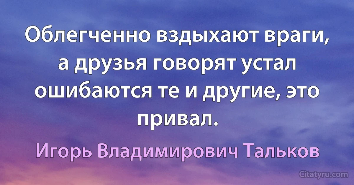 Облегченно вздыхают враги, а друзья говорят устал ошибаются те и другие, это привал. (Игорь Владимирович Тальков)