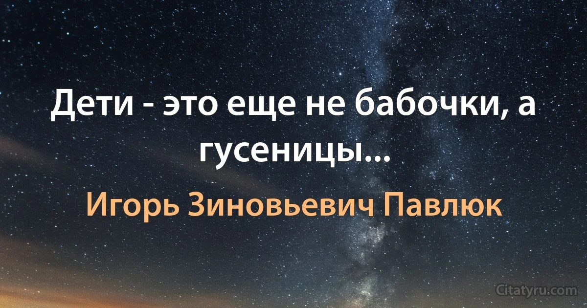 Дети - это еще не бабочки, а гусеницы... (Игорь Зиновьевич Павлюк)