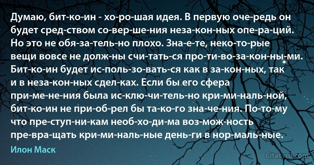 Думаю, бит­ко­ин - хо­ро­шая идея. В первую оче­редь он будет сред­ством со­вер­ше­ния неза­кон­ных опе­ра­ций. Но это не обя­за­тель­но плохо. Зна­е­те, неко­то­рые вещи вовсе не долж­ны счи­тать­ся про­ти­во­за­кон­ны­ми. Бит­ко­ин будет ис­поль­зо­вать­ся как в за­кон­ных, так и в неза­кон­ных сдел­ках. Если бы его сфера при­ме­не­ния была ис­клю­чи­тель­но кри­ми­наль­ной, бит­ко­ин не при­об­рел бы та­ко­го зна­че­ния. По­то­му что пре­ступ­ни­кам необ­хо­ди­ма воз­мож­ность пре­вра­щать кри­ми­наль­ные день­ги в нор­маль­ные. (Илон Маск)