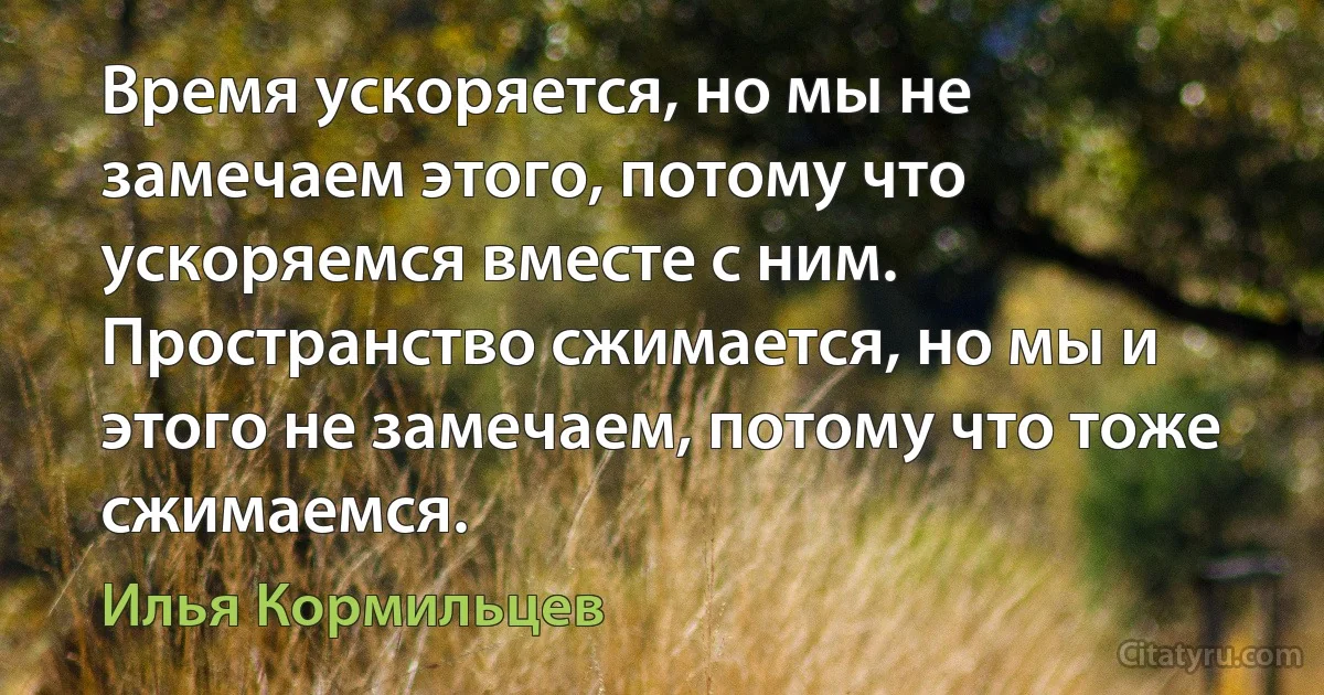 Время ускоряется, но мы не замечаем этого, потому что ускоряемся вместе с ним. Пространство сжимается, но мы и этого не замечаем, потому что тоже сжимаемся. (Илья Кормильцев)