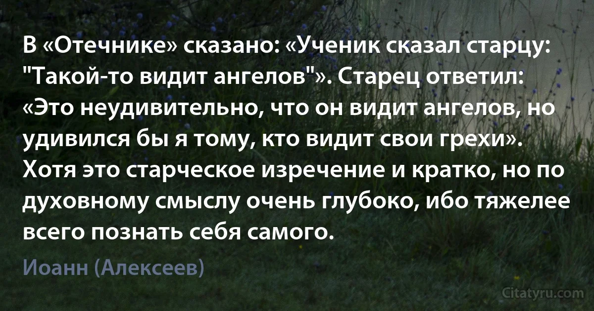 В «Отечнике» сказано: «Ученик сказал старцу: "Такой-то видит ангелов"». Старец ответил: «Это неудивительно, что он видит ангелов, но удивился бы я тому, кто видит свои грехи». Хотя это старческое изречение и кратко, но по духовному смыслу очень глубоко, ибо тяжелее всего познать себя самого. (Иоанн (Алексеев))