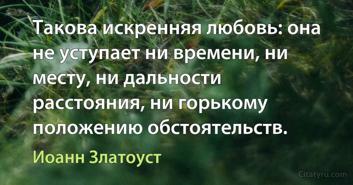 Такова искренняя любовь: она не уступает ни времени, ни месту, ни дальности расстояния, ни горькому положению обстоятельств. (Иоанн Златоуст)