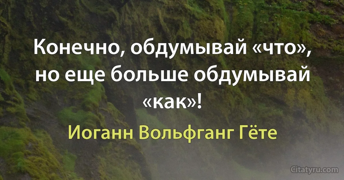 Конечно, обдумывай «что», но еще больше обдумывай «как»! (Иоганн Вольфганг Гёте)