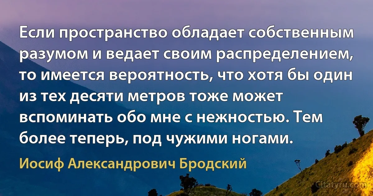 Если пространство обладает собственным разумом и ведает своим распределением, то имеется вероятность, что хотя бы один из тех десяти метров тоже может вспоминать обо мне с нежностью. Тем более теперь, под чужими ногами. (Иосиф Александрович Бродский)