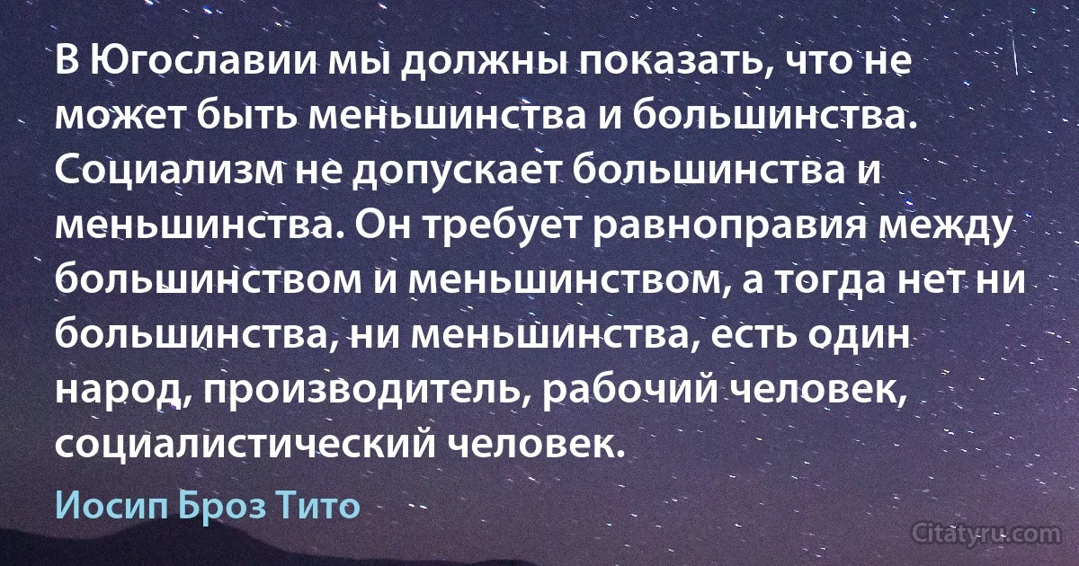 В Югославии мы должны показать, что не может быть меньшинства и большинства. Социализм не допускает большинства и меньшинства. Он требует равноправия между большинством и меньшинством, а тогда нет ни большинства, ни меньшинства, есть один народ, производитель, рабочий человек, социалистический человек. (Иосип Броз Тито)