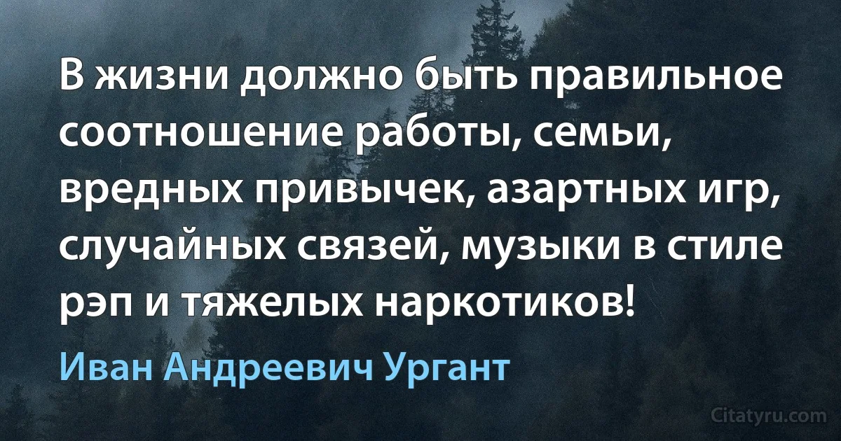 В жизни должно быть правильное соотношение работы, семьи, вредных привычек, азартных игр, случайных связей, музыки в стиле рэп и тяжелых наркотиков! (Иван Андреевич Ургант)