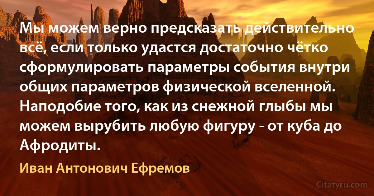 Мы можем верно предсказать действительно всё, если только удастся достаточно чётко сформулировать параметры события внутри общих параметров физической вселенной. Наподобие того, как из снежной глыбы мы можем вырубить любую фигуру - от куба до Афродиты. (Иван Антонович Ефремов)