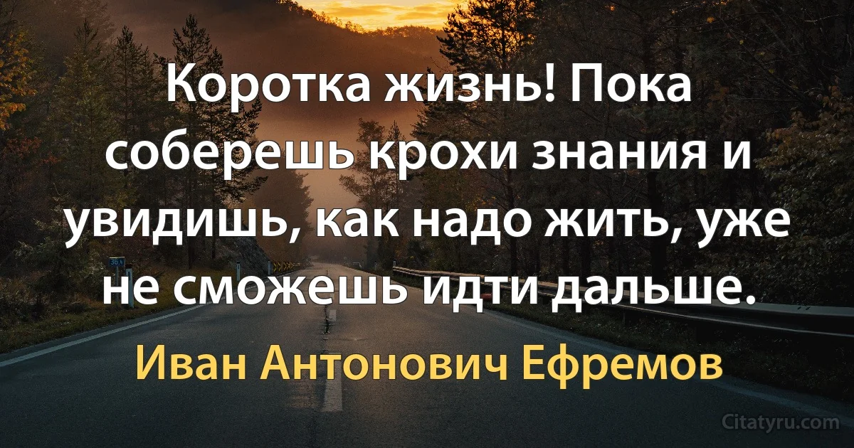 Коротка жизнь! Пока соберешь крохи знания и увидишь, как надо жить, уже не сможешь идти дальше. (Иван Антонович Ефремов)