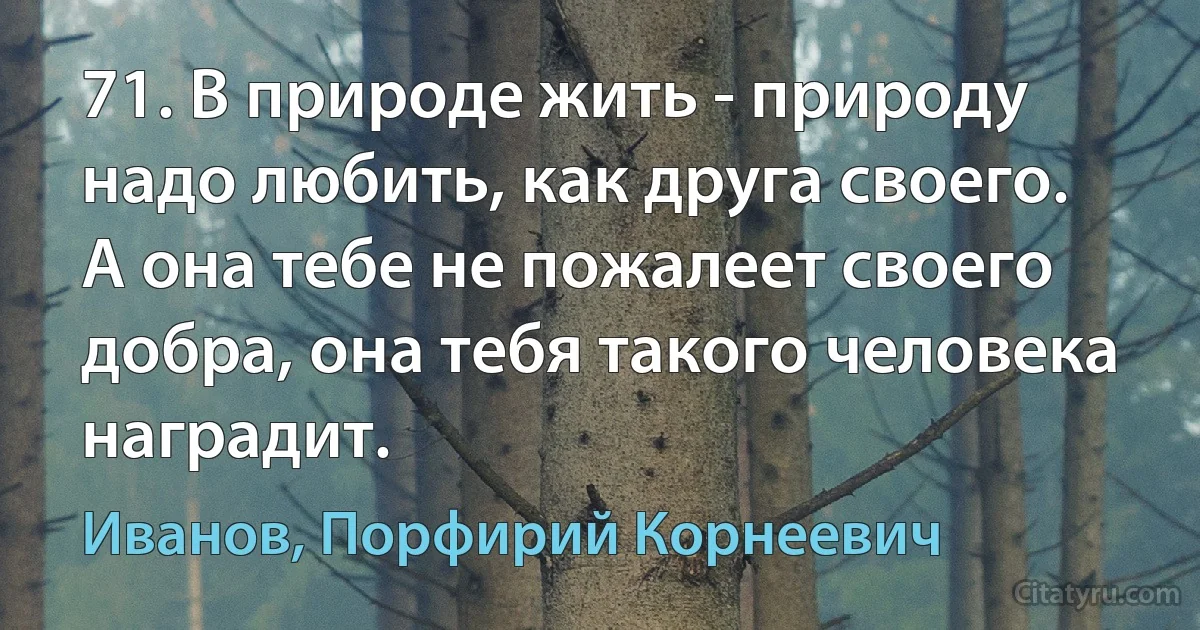 71. В природе жить - природу надо любить, как друга своего. А она тебе не пожалеет своего добра, она тебя такого человека наградит. (Иванов, Порфирий Корнеевич)