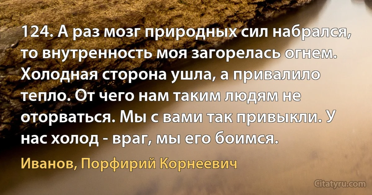 124. А раз мозг природных сил набрался, то внутренность моя загорелась огнем. Холодная сторона ушла, а привалило тепло. От чего нам таким людям не оторваться. Мы с вами так привыкли. У нас холод - враг, мы его боимся. (Иванов, Порфирий Корнеевич)