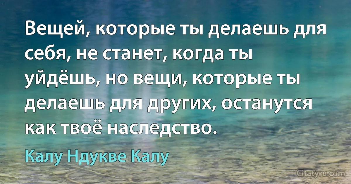 Вещей, которые ты делаешь для себя, не станет, когда ты уйдёшь, но вещи, которые ты делаешь для других, останутся как твоё наследство. (Калу Ндукве Калу)