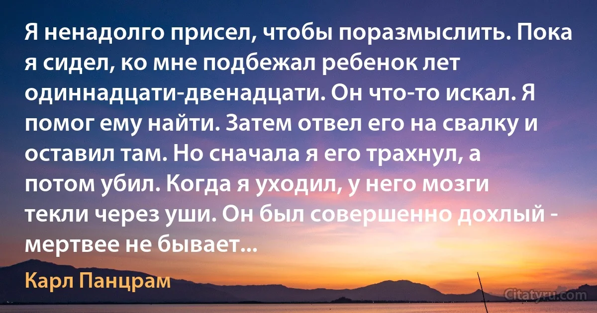 Я ненадолго присел, чтобы поразмыслить. Пока я сидел, ко мне подбежал ребенок лет одиннадцати-двенадцати. Он что-то искал. Я помог ему найти. Затем отвел его на свалку и оставил там. Но сначала я его трахнул, а потом убил. Когда я уходил, у него мозги текли через уши. Он был совершенно дохлый - мертвее не бывает... (Карл Панцрам)