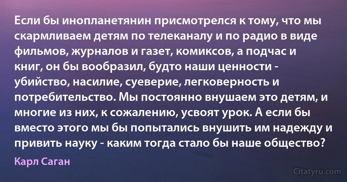 Если бы инопланетянин присмотрелся к тому, что мы скармливаем детям по телеканалу и по радио в виде фильмов, журналов и газет, комиксов, а подчас и книг, он бы вообразил, будто наши ценности - убийство, насилие, суеверие, легковерность и потребительство. Мы постоянно внушаем это детям, и многие из них, к сожалению, усвоят урок. А если бы вместо этого мы бы попытались внушить им надежду и привить науку - каким тогда стало бы наше общество? (Карл Саган)