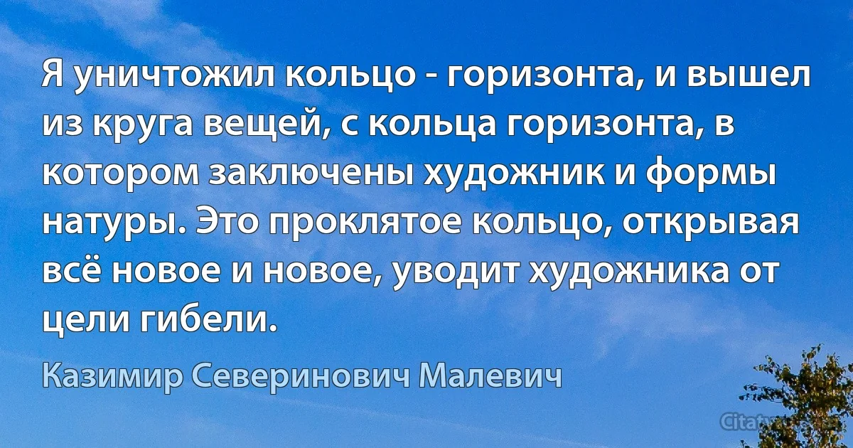 Я уничтожил кольцо - горизонта, и вышел из круга вещей, с кольца горизонта, в котором заключены художник и формы натуры. Это проклятое кольцо, открывая всё новое и новое, уводит художника от цели гибели. (Казимир Северинович Малевич)