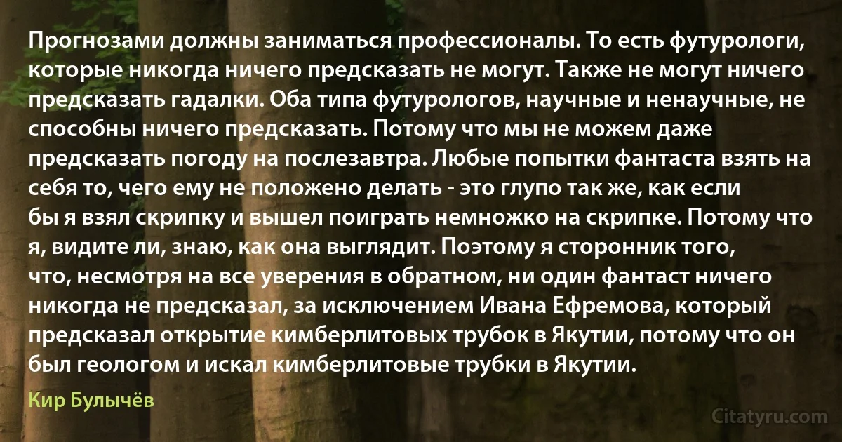 Прогнозами должны заниматься профессионалы. То есть футурологи, которые никогда ничего предсказать не могут. Также не могут ничего предсказать гадалки. Оба типа футурологов, научные и ненаучные, не способны ничего предсказать. Потому что мы не можем даже предсказать погоду на послезавтра. Любые попытки фантаста взять на себя то, чего ему не положено делать - это глупо так же, как если бы я взял скрипку и вышел поиграть немножко на скрипке. Потому что я, видите ли, знаю, как она выглядит. Поэтому я сторонник того, что, несмотря на все уверения в обратном, ни один фантаст ничего никогда не предсказал, за исключением Ивана Ефремова, который предсказал открытие кимберлитовых трубок в Якутии, потому что он был геологом и искал кимберлитовые трубки в Якутии. (Кир Булычёв)