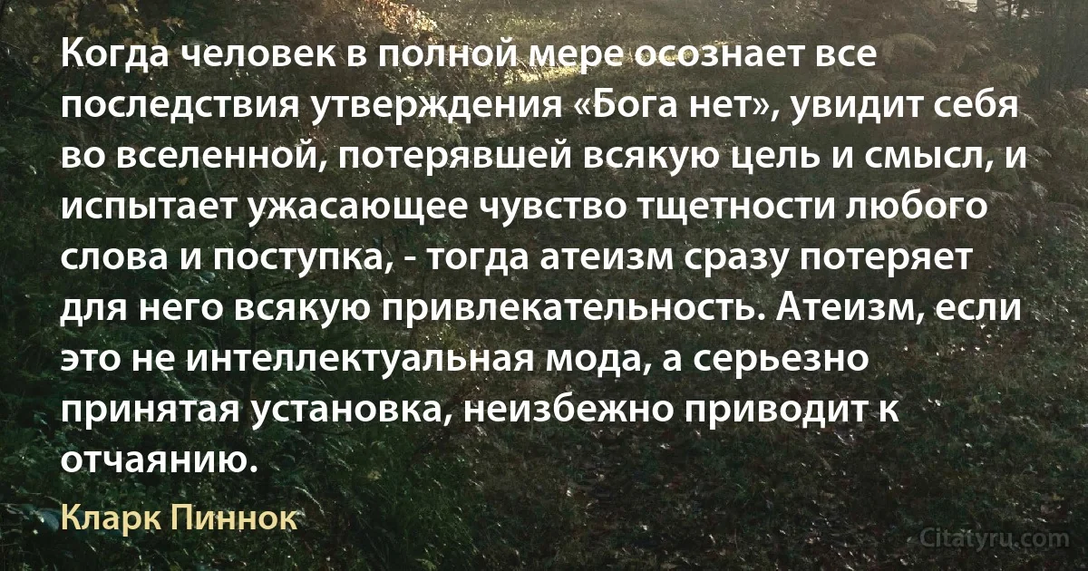 Когда человек в полной мере осознает все последствия утверждения «Бога нет», увидит себя во вселенной, потерявшей всякую цель и смысл, и испытает ужасающее чувство тщетности любого слова и поступка, - тогда атеизм сразу потеряет для него всякую привлекательность. Атеизм, если это не интеллектуальная мода, а серьезно принятая установка, неизбежно приводит к отчаянию. (Кларк Пиннок)