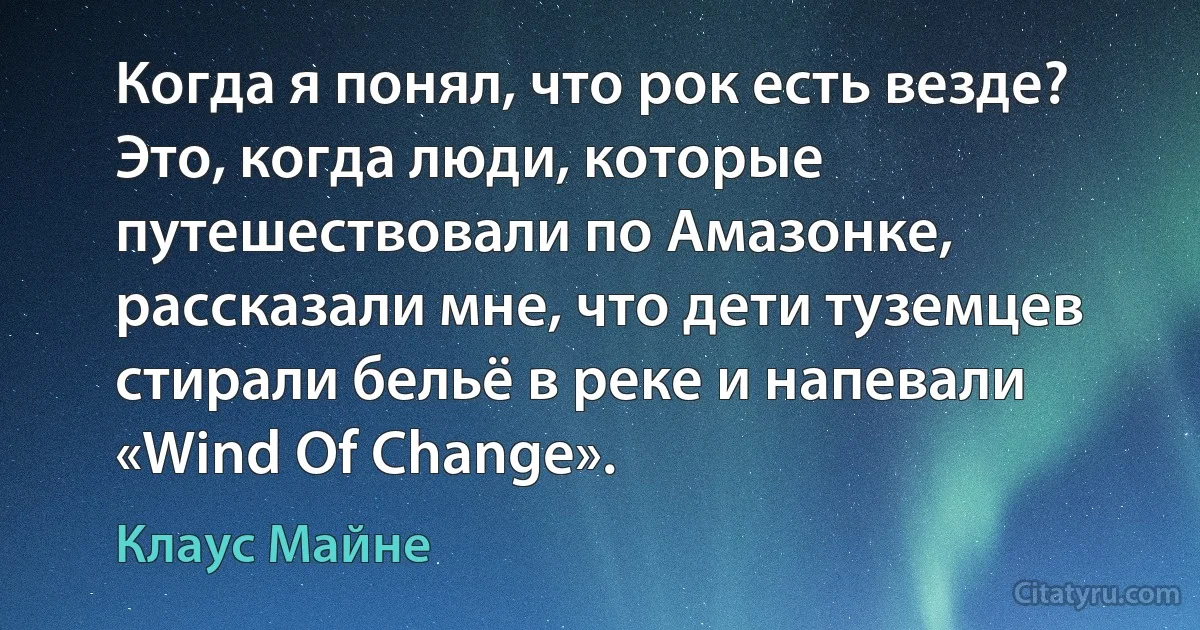 Когда я понял, что рок есть везде? Это, когда люди, которые путешествовали по Амазонке, рассказали мне, что дети туземцев стирали бельё в реке и напевали «Wind Of Change». (Клаус Майне)