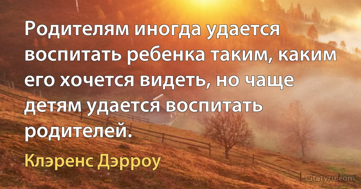 Родителям иногда удается воспитать ребенка таким, каким его хочется видеть, но чаще детям удается воспитать родителей. (Клэренс Дэрроу)