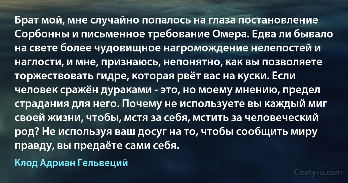 Брат мой, мне случайно попалось на глаза постановление Сорбонны и письменное требование Омера. Едва ли бывало на свете более чудовищное нагромождение нелепостей и наглости, и мне, признаюсь, непонятно, как вы позволяете торжествовать гидре, которая рвёт вас на куски. Если человек сражён дураками - это, но моему мнению, предел страдания для него. Почему не используете вы каждый миг своей жизни, чтобы, мстя за себя, мстить за человеческий род? Не используя ваш досуг на то, чтобы сообщить миру правду, вы предаёте сами себя. (Клод Адриан Гельвеций)