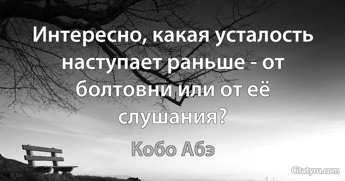 Интересно, какая усталость наступает раньше - от болтовни или от её слушания? (Кобо Абэ)