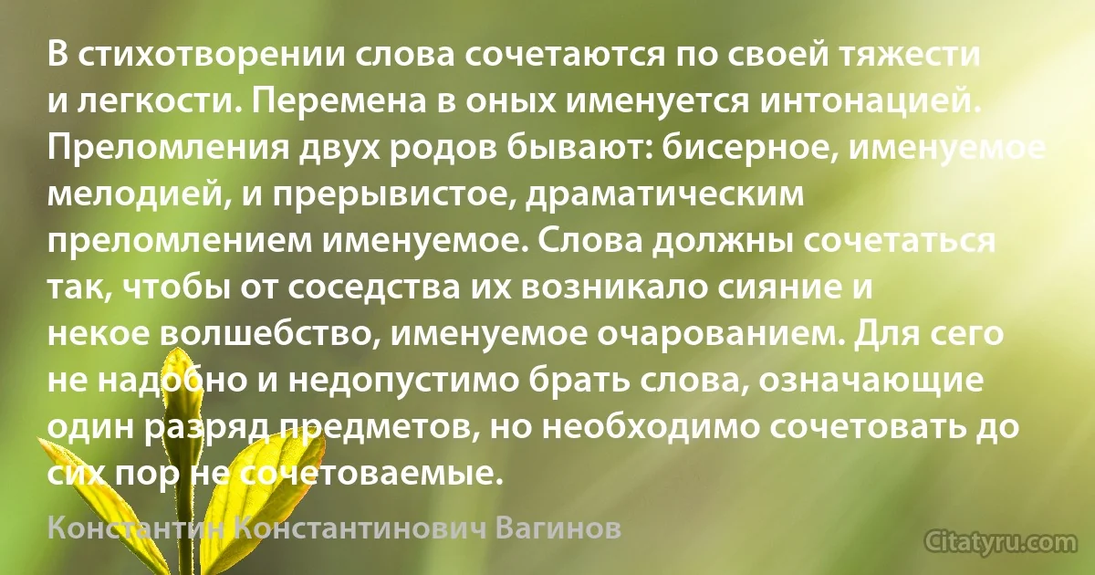 В стихотворении слова сочетаются по своей тяжести и легкости. Перемена в оных именуется интонацией. Преломления двух родов бывают: бисерное, именуемое мелодией, и прерывистое, драматическим преломлением именуемое. Слова должны сочетаться так, чтобы от соседства их возникало сияние и некое волшебство, именуемое очарованием. Для сего не надобно и недопустимо брать слова, означающие один разряд предметов, но необходимо сочетовать до сих пор не сочетоваемые. (Константин Константинович Вагинов)