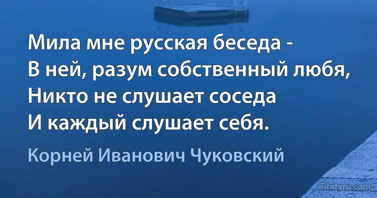 Мила мне русская беседа -
В ней, разум собственный любя,
Никто не слушает соседа
И каждый слушает себя. (Корней Иванович Чуковский)