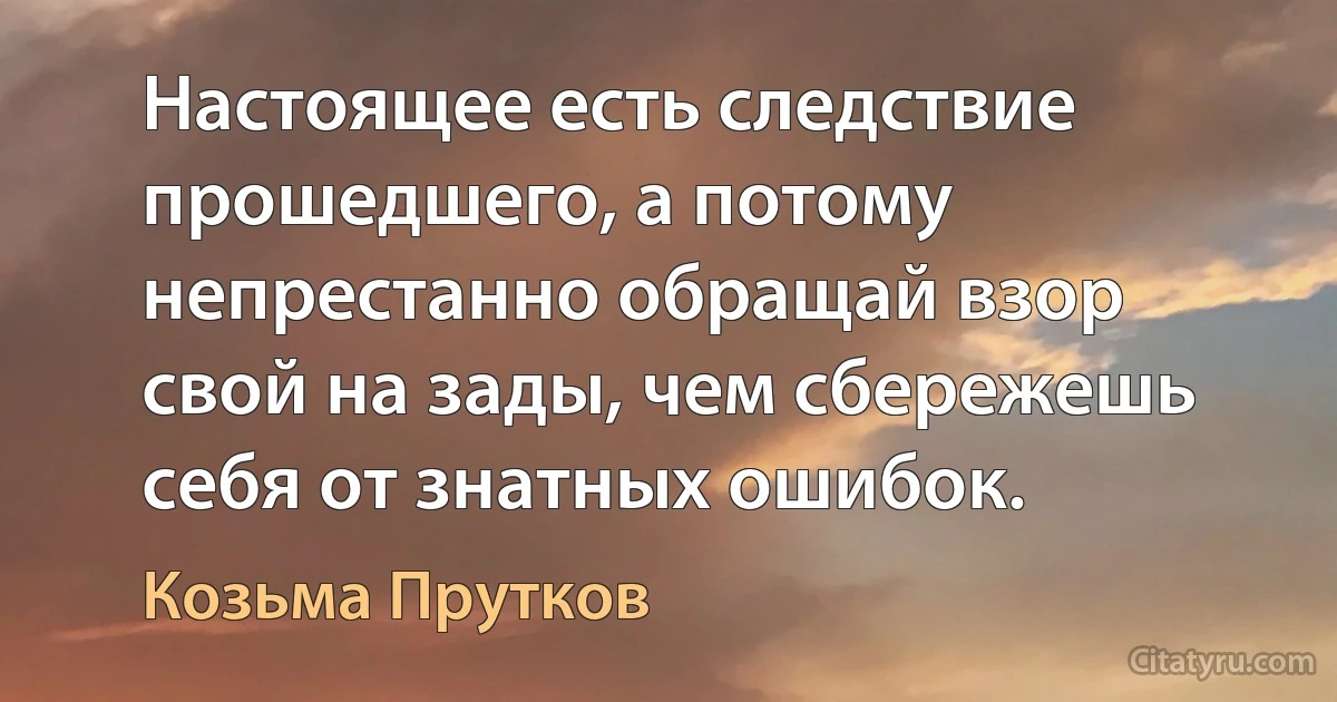 Настоящее есть следствие прошедшего, а потому непрестанно обращай взор свой на зады, чем сбережешь себя от знатных ошибок. (Козьма Прутков)